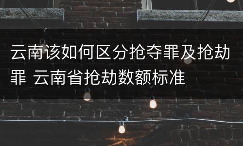 云南该如何区分抢夺罪及抢劫罪 云南省抢劫数额标准
