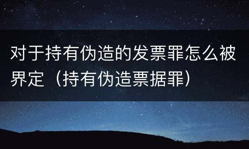 对于持有伪造的发票罪怎么被界定（持有伪造票据罪）