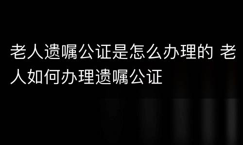 老人遗嘱公证是怎么办理的 老人如何办理遗嘱公证