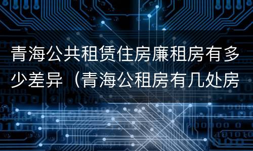 青海公共租赁住房廉租房有多少差异（青海公租房有几处房源）