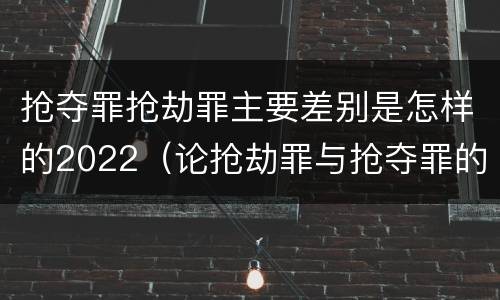 抢夺罪抢劫罪主要差别是怎样的2022（论抢劫罪与抢夺罪的界限）