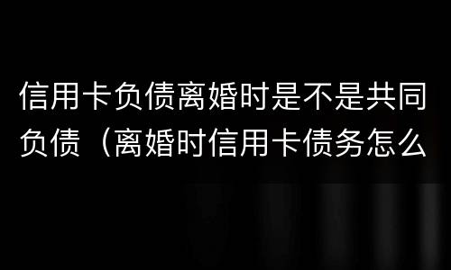 信用卡负债离婚时是不是共同负债（离婚时信用卡债务怎么办）