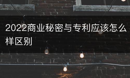 2022商业秘密与专利应该怎么样区别