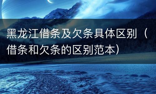 黑龙江借条及欠条具体区别（借条和欠条的区别范本）