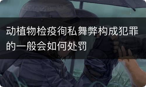 动植物检疫徇私舞弊构成犯罪的一般会如何处罚