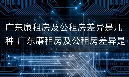 广东廉租房及公租房差异是几种 广东廉租房及公租房差异是几种原因