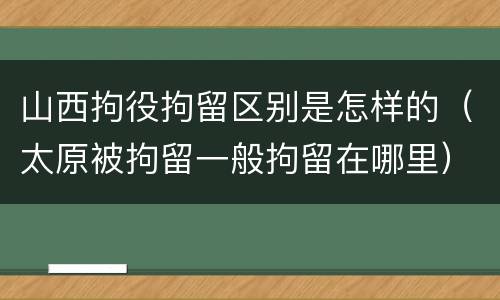 山西拘役拘留区别是怎样的（太原被拘留一般拘留在哪里）