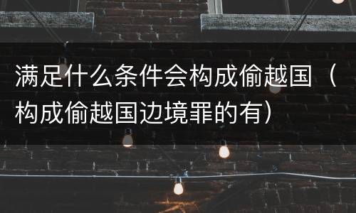 满足什么条件会构成偷越国（构成偷越国边境罪的有）