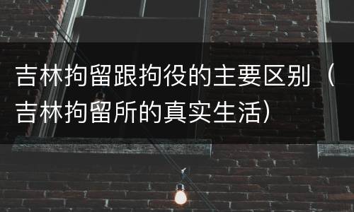吉林拘留跟拘役的主要区别（吉林拘留所的真实生活）