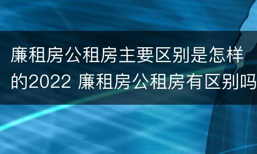 廉租房公租房主要区别是怎样的2022 廉租房公租房有区别吗