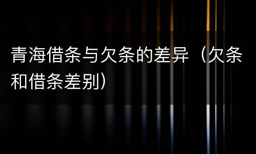 青海借条与欠条的差异（欠条和借条差别）