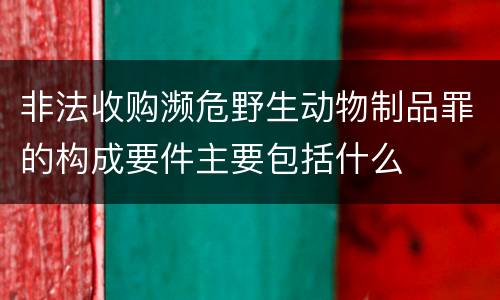 非法收购濒危野生动物制品罪的构成要件主要包括什么