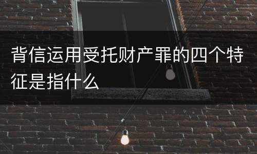 背信运用受托财产罪的四个特征是指什么