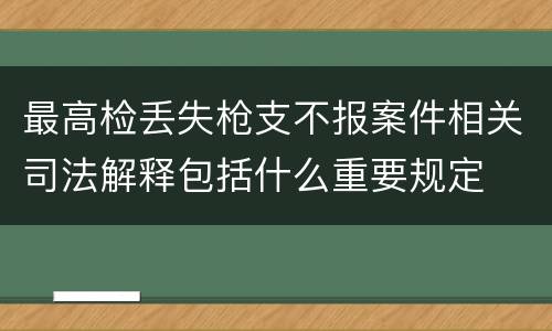 最高检丢失枪支不报案件相关司法解释包括什么重要规定