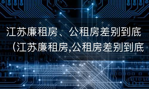 江苏廉租房、公租房差别到底（江苏廉租房,公租房差别到底大吗）