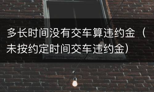 多长时间没有交车算违约金（未按约定时间交车违约金）