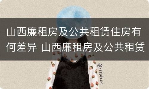 山西廉租房及公共租赁住房有何差异 山西廉租房及公共租赁住房有何差异吗