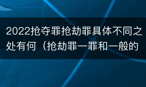 2022抢夺罪抢劫罪具体不同之处有何（抢劫罪一罪和一般的抢劫罪）