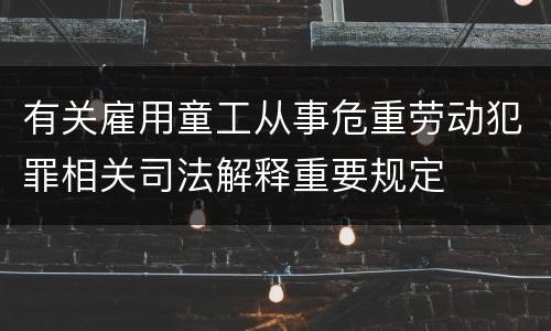 有关雇用童工从事危重劳动犯罪相关司法解释重要规定