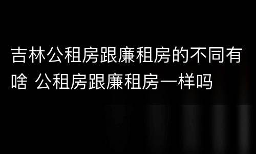 吉林公租房跟廉租房的不同有啥 公租房跟廉租房一样吗