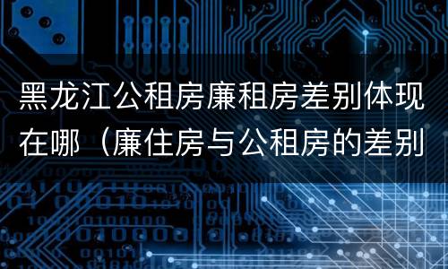 黑龙江公租房廉租房差别体现在哪（廉住房与公租房的差别）