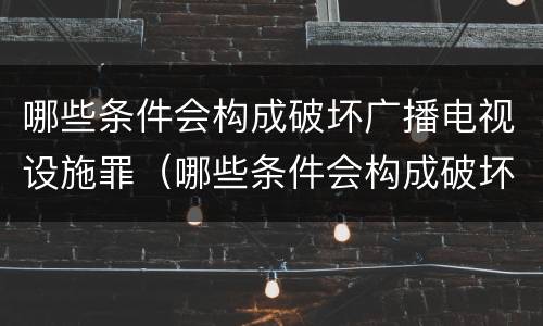 哪些条件会构成破坏广播电视设施罪（哪些条件会构成破坏广播电视设施罪）