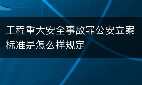 工程重大安全事故罪公安立案标准是怎么样规定