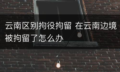 云南区别拘役拘留 在云南边境被拘留了怎么办