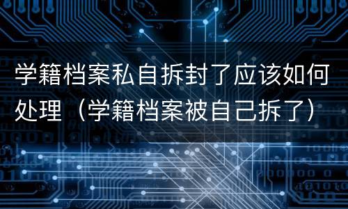 学籍档案私自拆封了应该如何处理（学籍档案被自己拆了）