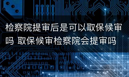 检察院提审后是可以取保候审吗 取保候审检察院会提审吗