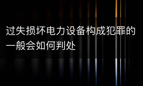 过失损坏电力设备构成犯罪的一般会如何判处