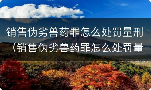 销售伪劣兽药罪怎么处罚量刑（销售伪劣兽药罪怎么处罚量刑多少）