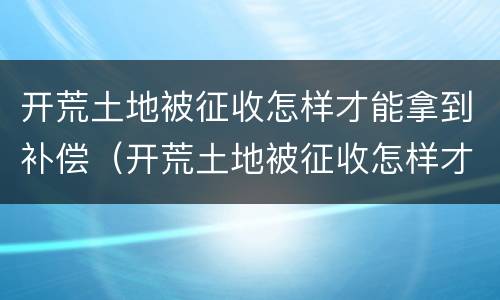 开荒土地被征收怎样才能拿到补偿（开荒土地被征收怎样才能拿到补偿款）