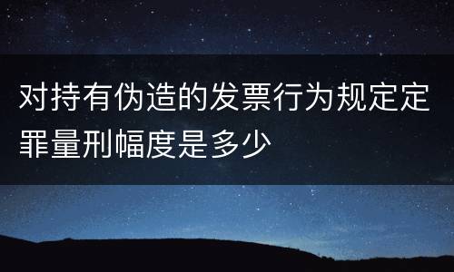 对持有伪造的发票行为规定定罪量刑幅度是多少