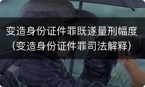 变造身份证件罪既遂量刑幅度（变造身份证件罪司法解释）