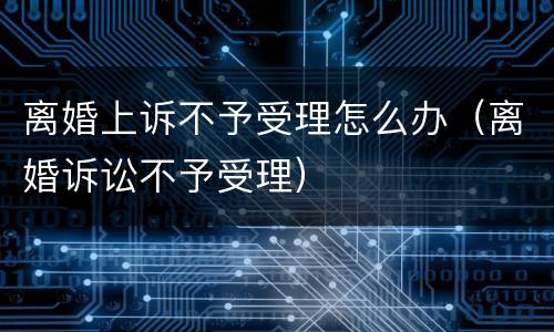 离婚上诉不予受理怎么办（离婚诉讼不予受理）