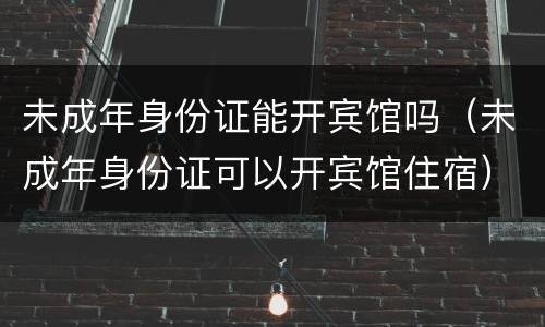 未成年身份证能开宾馆吗（未成年身份证可以开宾馆住宿）