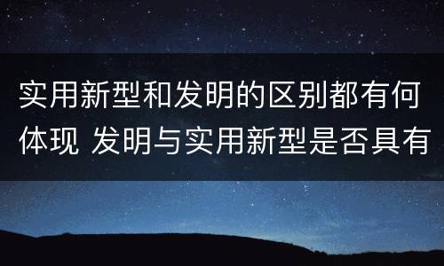 实用新型和发明的区别都有何体现 发明与实用新型是否具有实用性