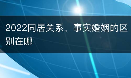 2022同居关系、事实婚姻的区别在哪