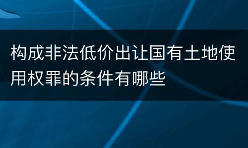 构成非法低价出让国有土地使用权罪的条件有哪些