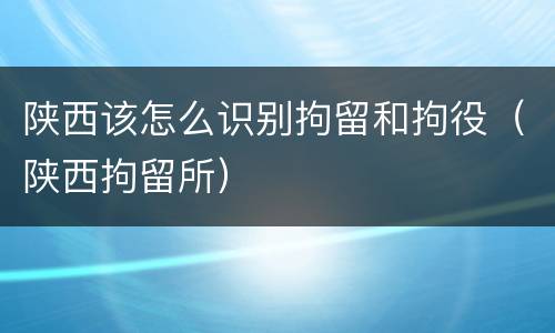 陕西该怎么识别拘留和拘役（陕西拘留所）