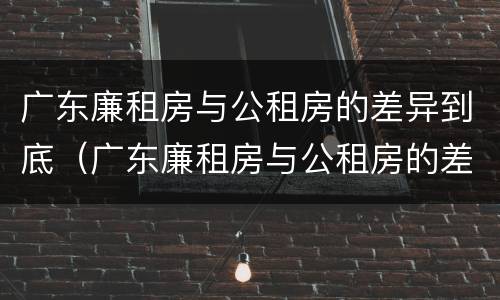 广东廉租房与公租房的差异到底（广东廉租房与公租房的差异到底多大）