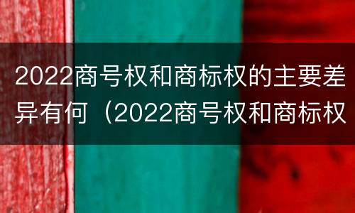 2022商号权和商标权的主要差异有何（2022商号权和商标权的主要差异有何意义）
