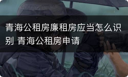 青海公租房廉租房应当怎么识别 青海公租房申请