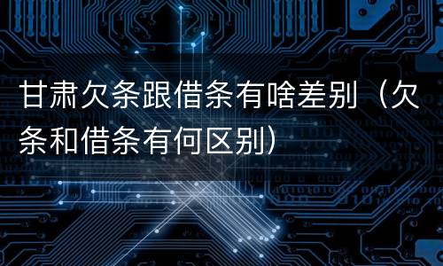 甘肃欠条跟借条有啥差别（欠条和借条有何区别）