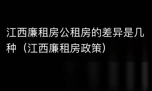 江西廉租房公租房的差异是几种（江西廉租房政策）