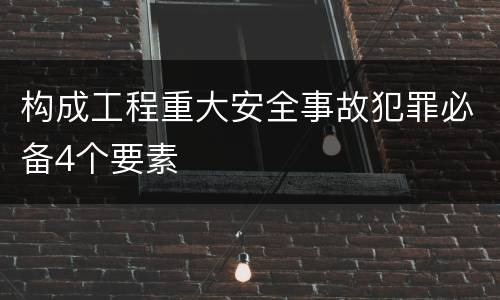 构成工程重大安全事故犯罪必备4个要素