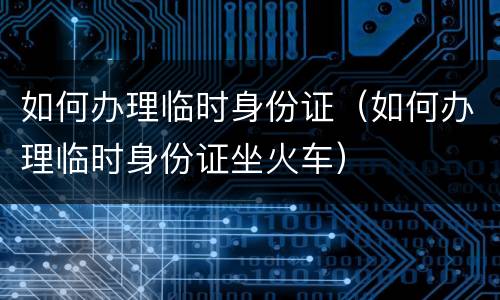 如何办理临时身份证（如何办理临时身份证坐火车）