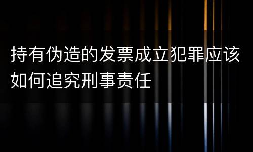 持有伪造的发票成立犯罪应该如何追究刑事责任