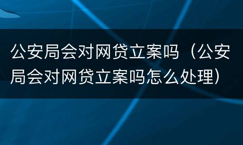 公安局会对网贷立案吗（公安局会对网贷立案吗怎么处理）